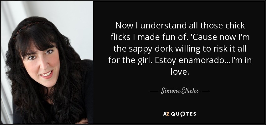 Now I understand all those chick flicks I made fun of. 'Cause now I'm the sappy dork willing to risk it all for the girl. Estoy enamorado...I'm in love. - Simone Elkeles