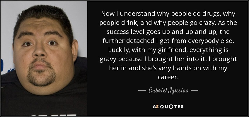 Now I understand why people do drugs, why people drink, and why people go crazy. As the success level goes up and up and up, the further detached I get from everybody else. Luckily, with my girlfriend, everything is gravy because I brought her into it. I brought her in and she's very hands on with my career. - Gabriel Iglesias
