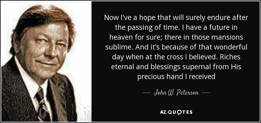 Now I've a hope that will surely endure after the passing of time. I have a future in heaven for sure; there in those mansions sublime. And it's because of that wonderful day when at the cross I believed. Riches eternal and blessings supernal from His precious hand I received - John W. Peterson