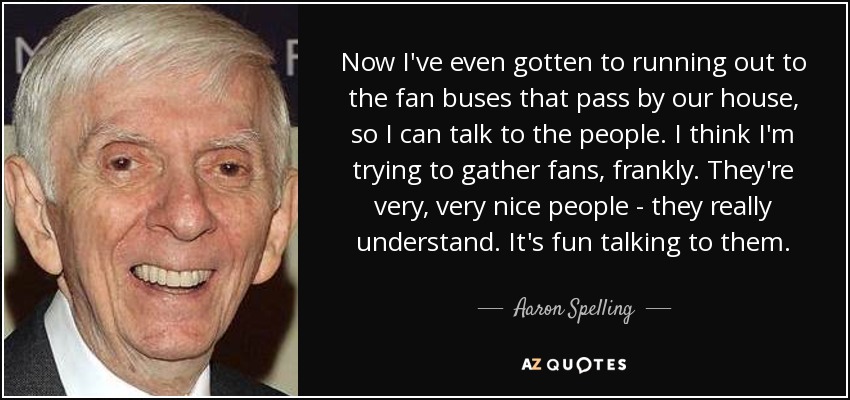 Now I've even gotten to running out to the fan buses that pass by our house, so I can talk to the people. I think I'm trying to gather fans, frankly. They're very, very nice people - they really understand. It's fun talking to them. - Aaron Spelling