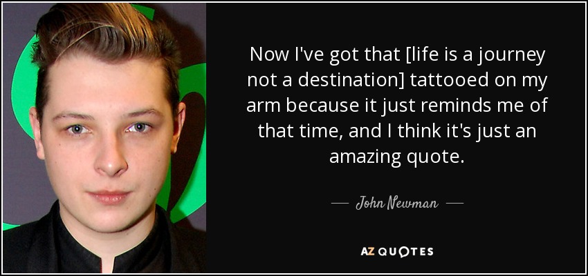 Now I've got that [life is a journey not a destination] tattooed on my arm because it just reminds me of that time, and I think it's just an amazing quote. - John Newman