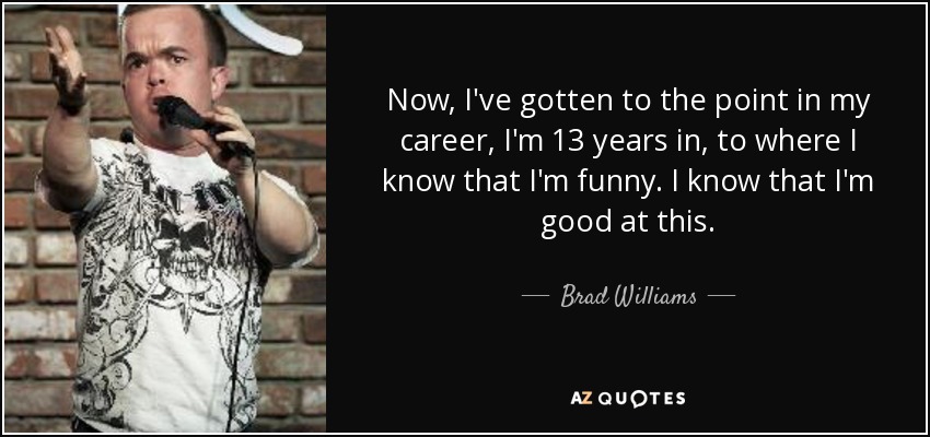 Now, I've gotten to the point in my career, I'm 13 years in, to where I know that I'm funny. I know that I'm good at this. - Brad Williams