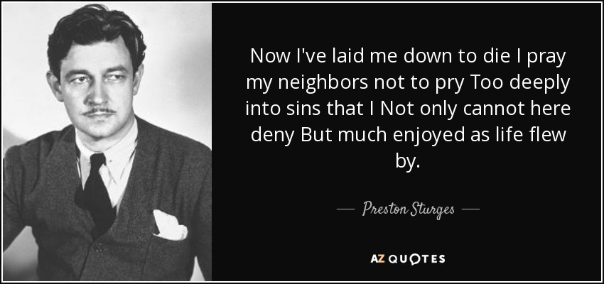 Now I've laid me down to die I pray my neighbors not to pry Too deeply into sins that I Not only cannot here deny But much enjoyed as life flew by. - Preston Sturges