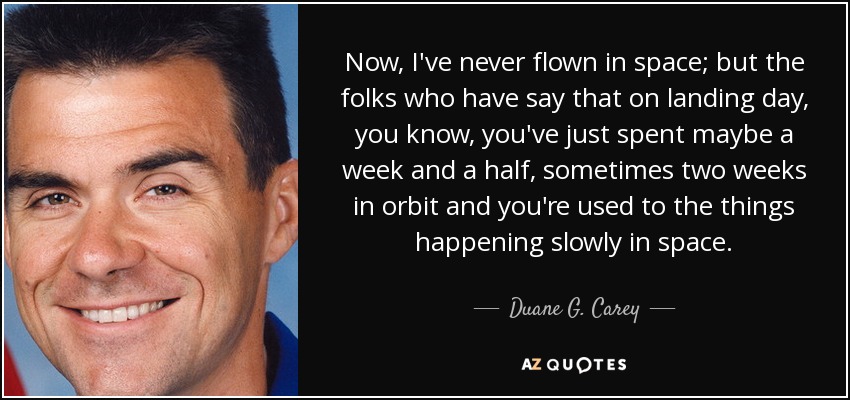 Now, I've never flown in space; but the folks who have say that on landing day, you know, you've just spent maybe a week and a half, sometimes two weeks in orbit and you're used to the things happening slowly in space. - Duane G. Carey