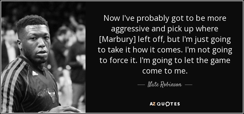 Now I've probably got to be more aggressive and pick up where [Marbury] left off, but I'm just going to take it how it comes. I'm not going to force it. I'm going to let the game come to me. - Nate Robinson