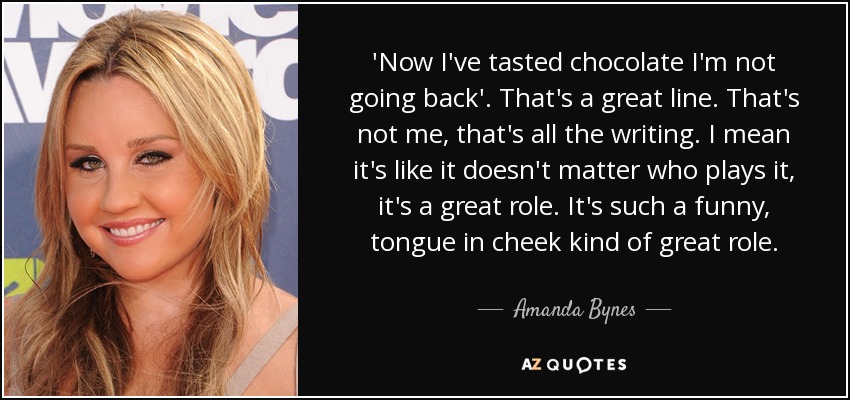'Now I've tasted chocolate I'm not going back'. That's a great line. That's not me, that's all the writing. I mean it's like it doesn't matter who plays it, it's a great role. It's such a funny, tongue in cheek kind of great role. - Amanda Bynes