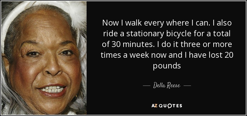 Now I walk every where I can. I also ride a stationary bicycle for a total of 30 minutes. I do it three or more times a week now and I have lost 20 pounds - Della Reese