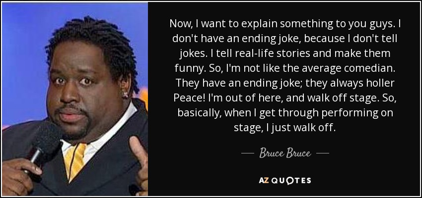 Now, I want to explain something to you guys. I don't have an ending joke, because I don't tell jokes. I tell real-life stories and make them funny. So, I'm not like the average comedian. They have an ending joke; they always holler Peace! I'm out of here, and walk off stage. So, basically, when I get through performing on stage, I just walk off. - Bruce Bruce