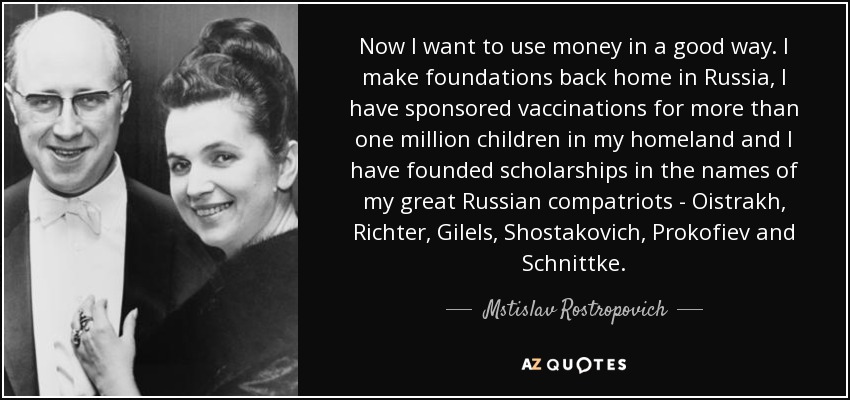 Now I want to use money in a good way. I make foundations back home in Russia, I have sponsored vaccinations for more than one million children in my homeland and I have founded scholarships in the names of my great Russian compatriots - Oistrakh, Richter, Gilels, Shostakovich, Prokofiev and Schnittke. - Mstislav Rostropovich