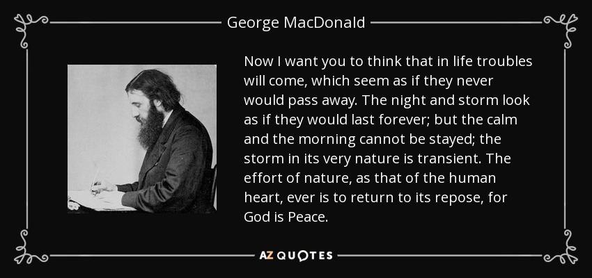 Now I want you to think that in life troubles will come, which seem as if they never would pass away. The night and storm look as if they would last forever; but the calm and the morning cannot be stayed; the storm in its very nature is transient. The effort of nature, as that of the human heart, ever is to return to its repose, for God is Peace. - George MacDonald