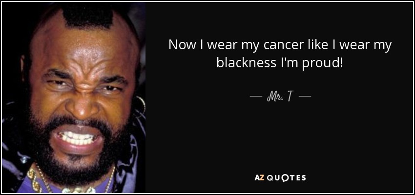 Now I wear my cancer like I wear my blackness I'm proud! - Mr. T