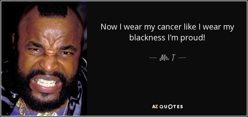 Now I wear my cancer like I wear my blackness I'm proud! - Mr. T