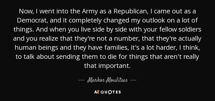 Now, I went into the Army as a Republican, I came out as a Democrat, and it completely changed my outlook on a lot of things. And when you live side by side with your fellow soldiers and you realize that they're not a number, that they're actually human beings and they have families, it's a lot harder, I think, to talk about sending them to die for things that aren't really that important. - Markos Moulitsas