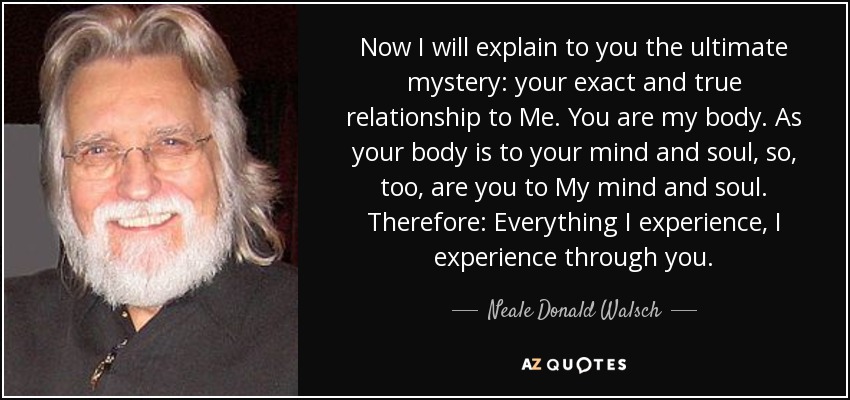 Now I will explain to you the ultimate mystery: your exact and true relationship to Me. You are my body. As your body is to your mind and soul, so, too, are you to My mind and soul. Therefore: Everything I experience, I experience through you. - Neale Donald Walsch