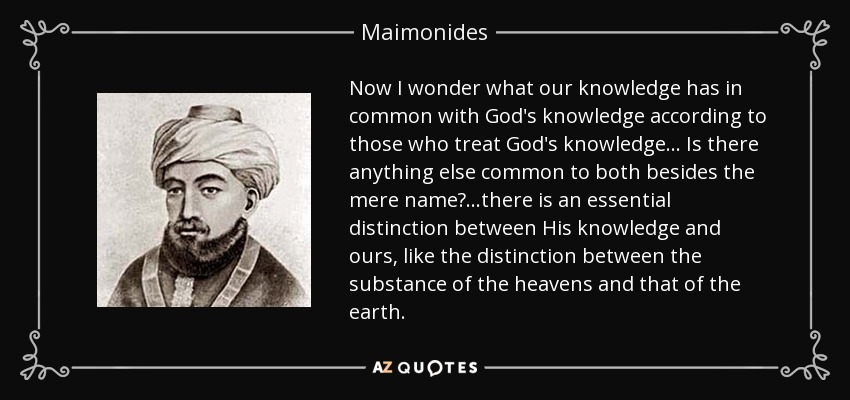 Now I wonder what our knowledge has in common with God's knowledge according to those who treat God's knowledge... Is there anything else common to both besides the mere name? ...there is an essential distinction between His knowledge and ours, like the distinction between the substance of the heavens and that of the earth. - Maimonides