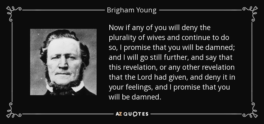 Now if any of you will deny the plurality of wives and continue to do so, I promise that you will be damned; and I will go still further, and say that this revelation, or any other revelation that the Lord had given, and deny it in your feelings, and I promise that you will be damned. - Brigham Young