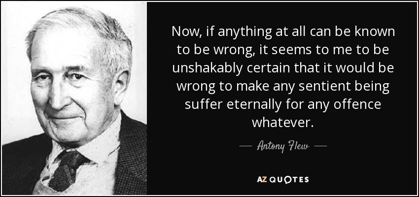 Now, if anything at all can be known to be wrong, it seems to me to be unshakably certain that it would be wrong to make any sentient being suffer eternally for any offence whatever. - Antony Flew