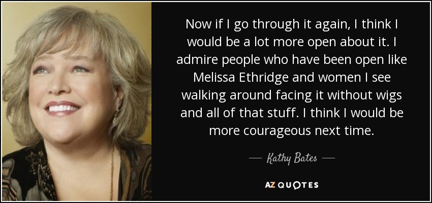 Now if I go through it again, I think I would be a lot more open about it. I admire people who have been open like Melissa Ethridge and women I see walking around facing it without wigs and all of that stuff. I think I would be more courageous next time. - Kathy Bates