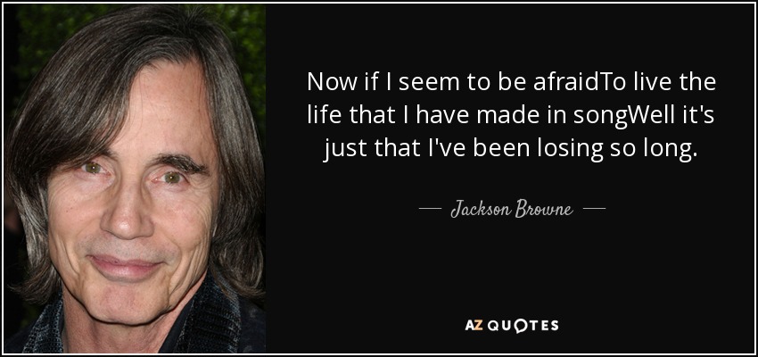 Now if I seem to be afraidTo live the life that I have made in songWell it's just that I've been losing so long. - Jackson Browne