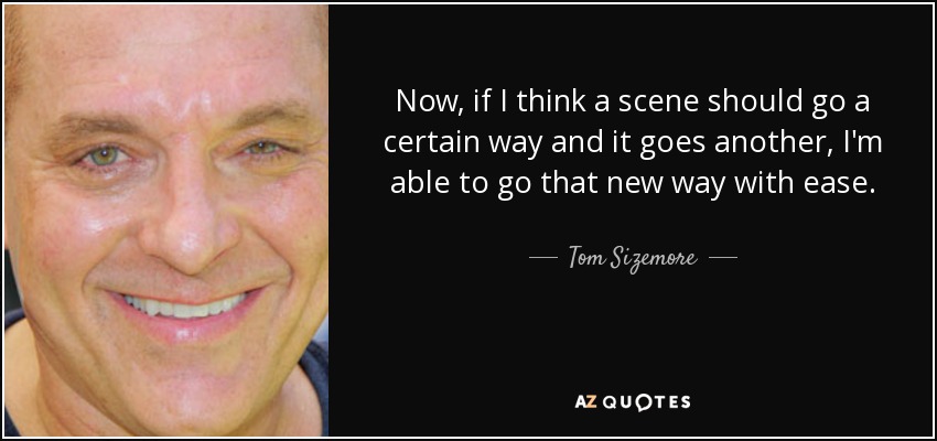 Now, if I think a scene should go a certain way and it goes another, I'm able to go that new way with ease. - Tom Sizemore