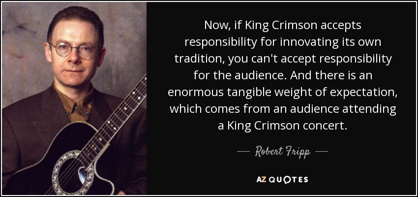 Now, if King Crimson accepts responsibility for innovating its own tradition, you can't accept responsibility for the audience. And there is an enormous tangible weight of expectation, which comes from an audience attending a King Crimson concert. - Robert Fripp