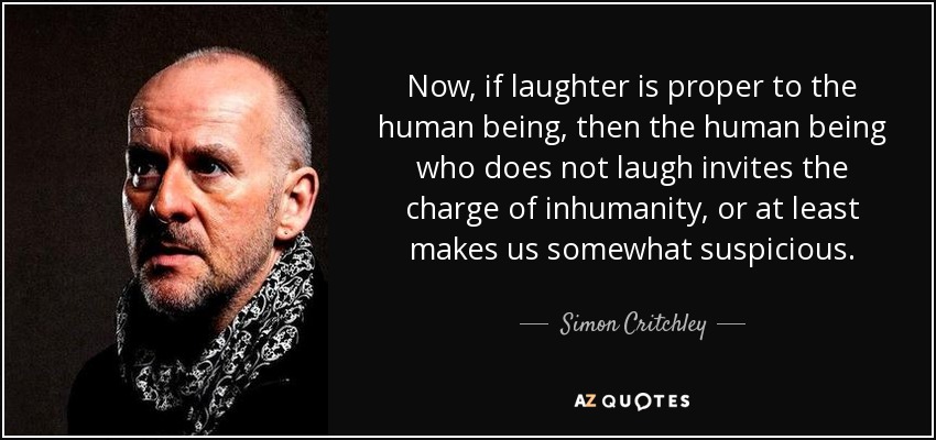 Now, if laughter is proper to the human being, then the human being who does not laugh invites the charge of inhumanity, or at least makes us somewhat suspicious. - Simon Critchley
