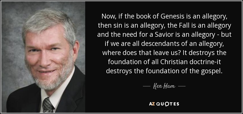 Now, if the book of Genesis is an allegory, then sin is an allegory, the Fall is an allegory and the need for a Savior is an allegory - but if we are all descendants of an allegory, where does that leave us? It destroys the foundation of all Christian doctrine-it destroys the foundation of the gospel. - Ken Ham