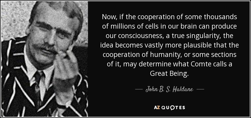 Now, if the cooperation of some thousands of millions of cells in our brain can produce our consciousness, a true singularity, the idea becomes vastly more plausible that the cooperation of humanity, or some sections of it, may determine what Comte calls a Great Being. - John B. S. Haldane