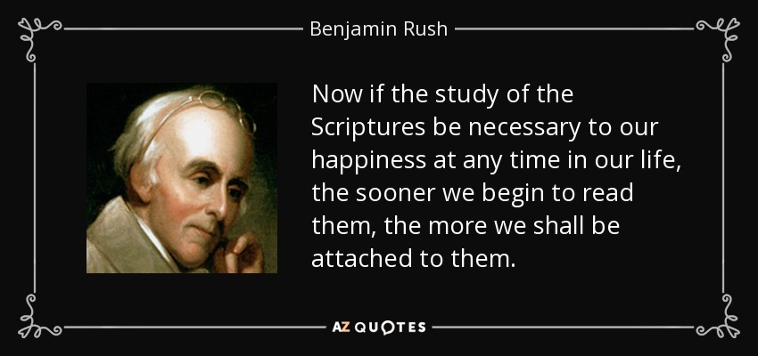 Now if the study of the Scriptures be necessary to our happiness at any time in our life, the sooner we begin to read them, the more we shall be attached to them. - Benjamin Rush