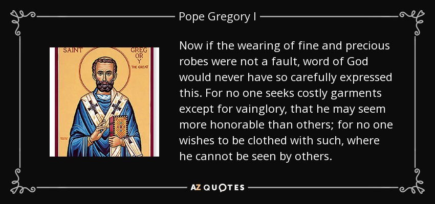 Now if the wearing of fine and precious robes were not a fault, word of God would never have so carefully expressed this. For no one seeks costly garments except for vainglory, that he may seem more honorable than others; for no one wishes to be clothed with such, where he cannot be seen by others. - Pope Gregory I