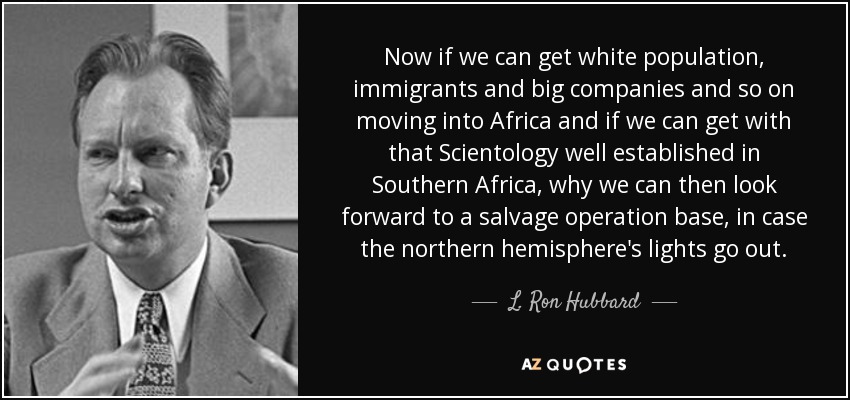 Now if we can get white population, immigrants and big companies and so on moving into Africa and if we can get with that Scientology well established in Southern Africa, why we can then look forward to a salvage operation base, in case the northern hemisphere's lights go out. - L. Ron Hubbard