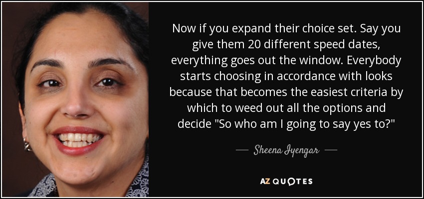 Now if you expand their choice set. Say you give them 20 different speed dates, everything goes out the window. Everybody starts choosing in accordance with looks because that becomes the easiest criteria by which to weed out all the options and decide 