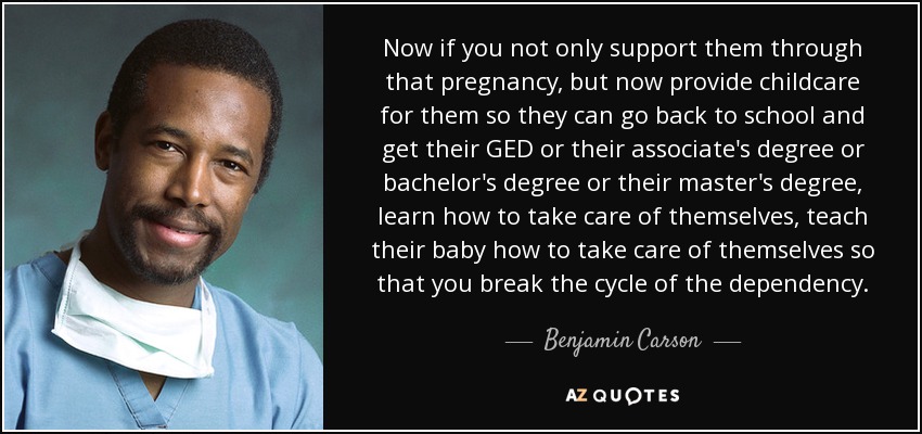 Now if you not only support them through that pregnancy, but now provide childcare for them so they can go back to school and get their GED or their associate's degree or bachelor's degree or their master's degree, learn how to take care of themselves, teach their baby how to take care of themselves so that you break the cycle of the dependency. - Benjamin Carson