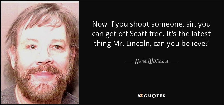 Now if you shoot someone, sir, you can get off Scott free. It's the latest thing Mr. Lincoln, can you believe? - Hank Williams, Jr.