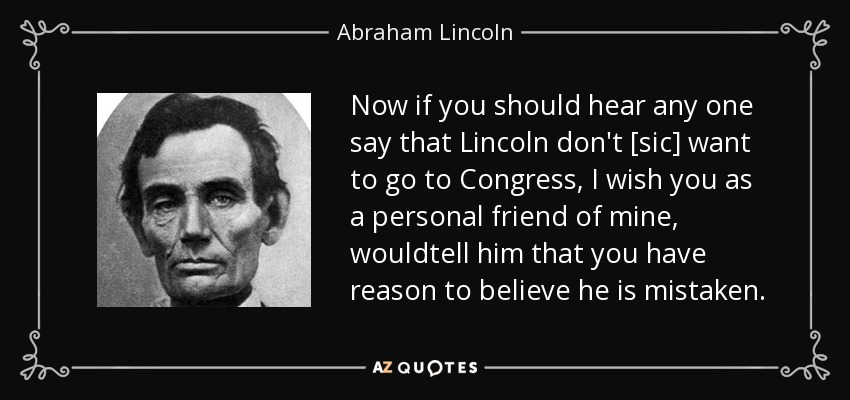 Now if you should hear any one say that Lincoln don't [sic] want to go to Congress, I wish you as a personal friend of mine, wouldtell him that you have reason to believe he is mistaken. - Abraham Lincoln