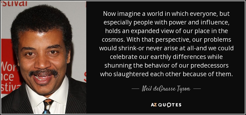 Now imagine a world in which everyone, but especially people with power and influence, holds an expanded view of our place in the cosmos. With that perspective, our problems would shrink-or never arise at all-and we could celebrate our earthly differences while shunning the behavior of our predecessors who slaughtered each other because of them. - Neil deGrasse Tyson