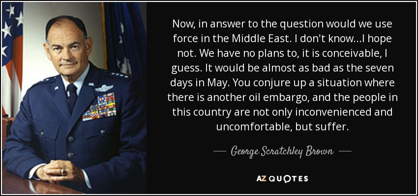 Now, in answer to the question would we use force in the Middle East. I don't know...I hope not. We have no plans to, it is conceivable, I guess. It would be almost as bad as the seven days in May. You conjure up a situation where there is another oil embargo, and the people in this country are not only inconvenienced and uncomfortable, but suffer. - George Scratchley Brown