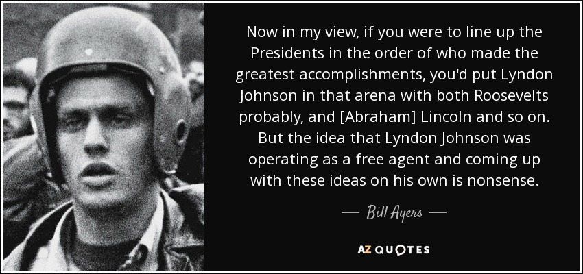 Now in my view, if you were to line up the Presidents in the order of who made the greatest accomplishments, you'd put Lyndon Johnson in that arena with both Roosevelts probably, and [Abraham] Lincoln and so on. But the idea that Lyndon Johnson was operating as a free agent and coming up with these ideas on his own is nonsense. - Bill Ayers