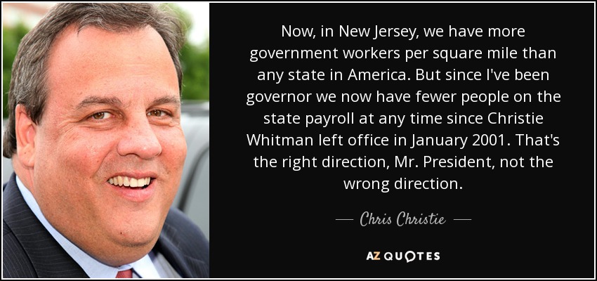 Now, in New Jersey, we have more government workers per square mile than any state in America. But since I've been governor we now have fewer people on the state payroll at any time since Christie Whitman left office in January 2001. That's the right direction, Mr. President, not the wrong direction. - Chris Christie