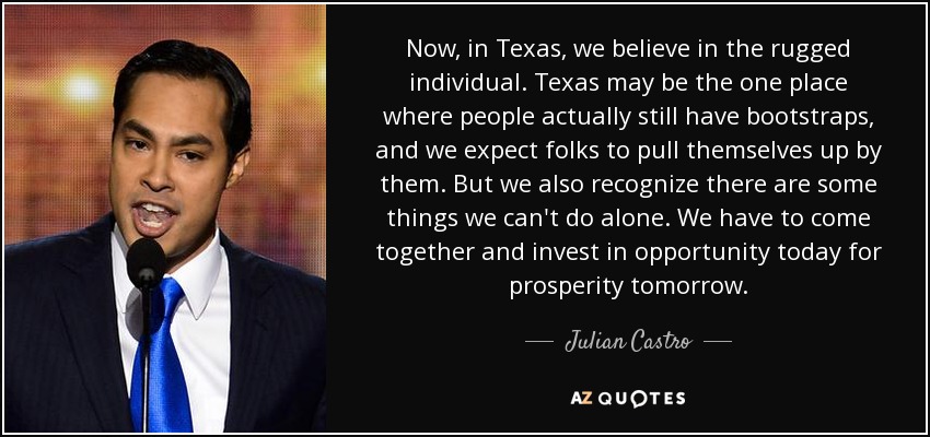 Now, in Texas, we believe in the rugged individual. Texas may be the one place where people actually still have bootstraps, and we expect folks to pull themselves up by them. But we also recognize there are some things we can't do alone. We have to come together and invest in opportunity today for prosperity tomorrow. - Julian Castro
