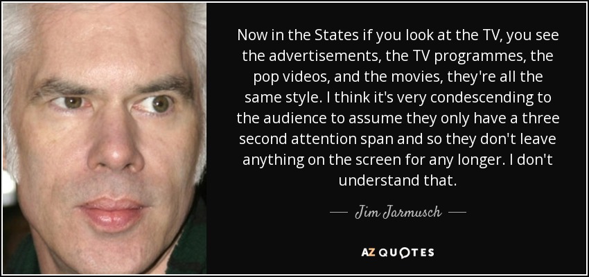 Now in the States if you look at the TV, you see the advertisements, the TV programmes, the pop videos, and the movies, they're all the same style. I think it's very condescending to the audience to assume they only have a three second attention span and so they don't leave anything on the screen for any longer. I don't understand that. - Jim Jarmusch