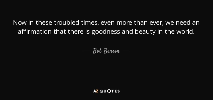 Now in these troubled times, even more than ever, we need an affirmation that there is goodness and beauty in the world. - Bob Benson