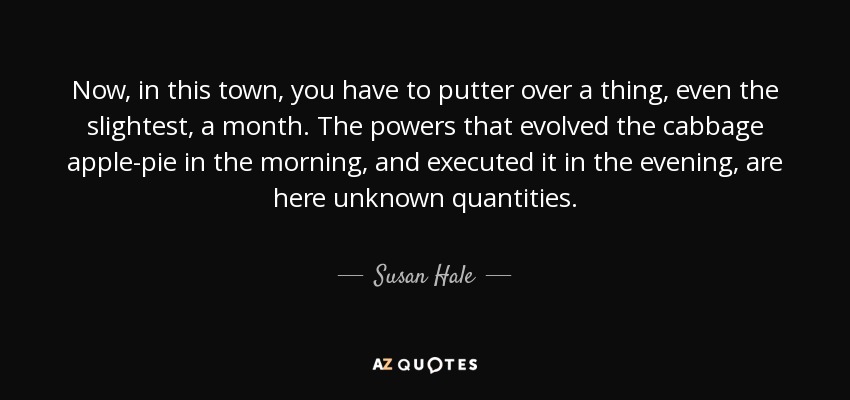Now, in this town, you have to putter over a thing, even the slightest, a month. The powers that evolved the cabbage apple-pie in the morning, and executed it in the evening, are here unknown quantities. - Susan Hale