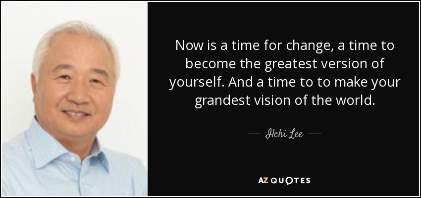 Now is a time for change, a time to become the greatest version of yourself. And a time to to make your grandest vision of the world . - Ilchi Lee