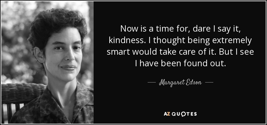 Now is a time for, dare I say it, kindness. I thought being extremely smart would take care of it. But I see I have been found out. - Margaret Edson