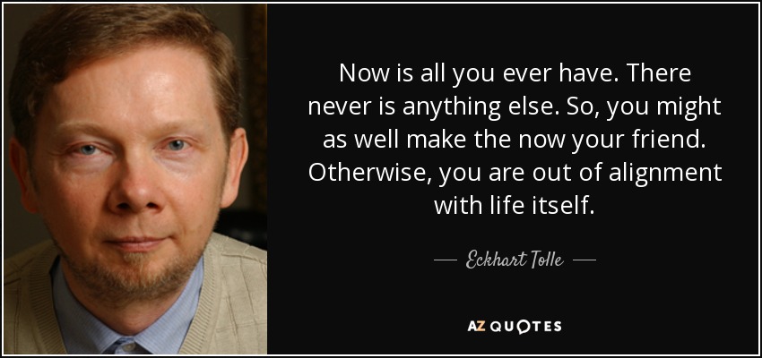 Now is all you ever have. There never is anything else. So, you might as well make the now your friend. Otherwise, you are out of alignment with life itself. - Eckhart Tolle