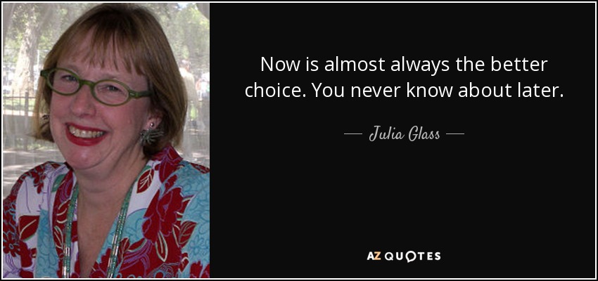 Now is almost always the better choice. You never know about later. - Julia Glass