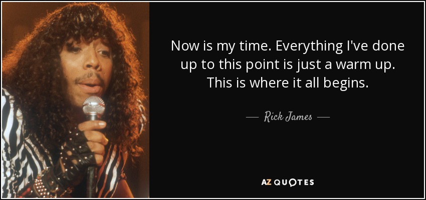 Now is my time. Everything I've done up to this point is just a warm up. This is where it all begins. - Rick James