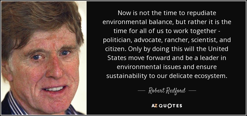 Now is not the time to repudiate environmental balance, but rather it is the time for all of us to work together - politician, advocate, rancher, scientist, and citizen. Only by doing this will the United States move forward and be a leader in environmental issues and ensure sustainability to our delicate ecosystem. - Robert Redford