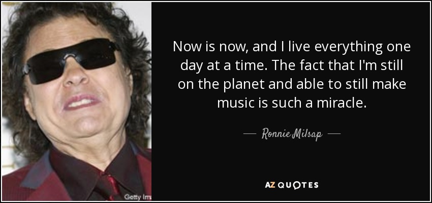 Now is now, and I live everything one day at a time. The fact that I'm still on the planet and able to still make music is such a miracle. - Ronnie Milsap